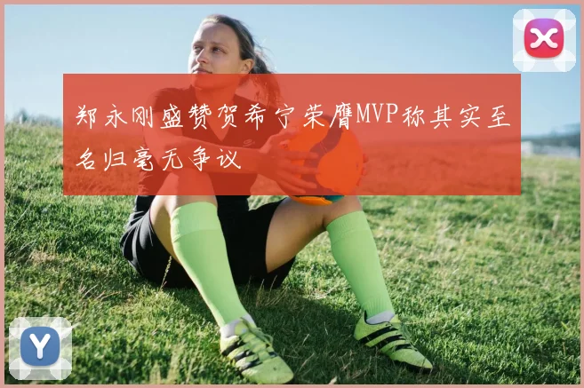 郑永刚盛赞贺希宁荣膺MVP称其实至名归毫无争议
