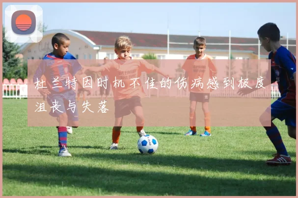 杜兰特因时机不佳的伤病感到极度沮丧与失落
