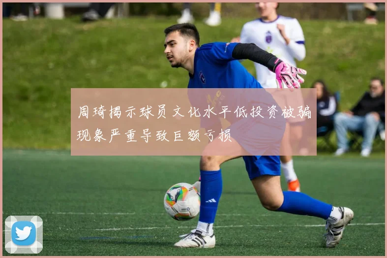 周琦揭示球员文化水平低投资被骗现象严重导致巨额亏损