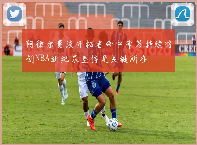 阿德尔曼谈开拓者命中率若持续将创NBA新纪录坚持是关键所在