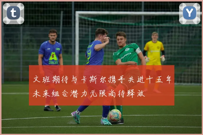 文班期待与卡斯尔携手共进十五年未来组合潜力无限尚待释放