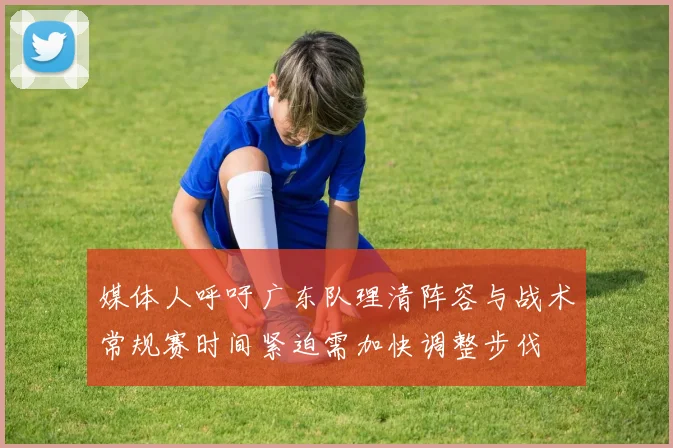 媒体人呼吁广东队理清阵容与战术常规赛时间紧迫需加快调整步伐