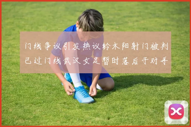 门线争议引发热议铃木阳射门被判已过门线武汉女足暂时落后于对手