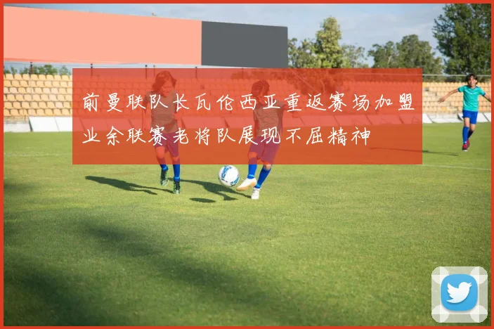 前曼联队长瓦伦西亚重返赛场加盟业余联赛老将队展现不屈精神