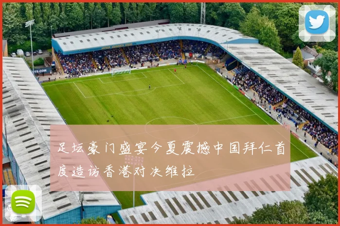 足坛豪门盛宴今夏震撼中国拜仁首度造访香港对决维拉