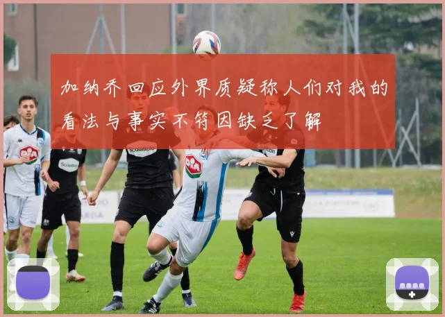 加纳乔回应外界质疑称人们对我的看法与事实不符因缺乏了解