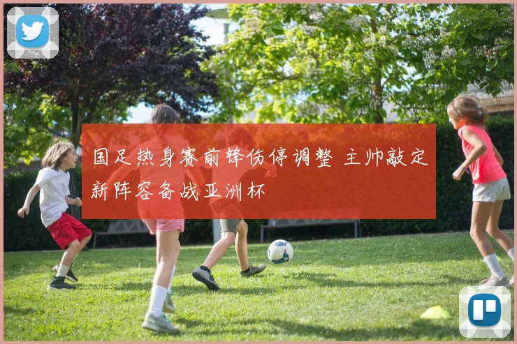 国足热身赛前锋伤停调整 主帅敲定新阵容备战亚洲杯