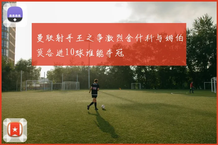 曼联射手王之争激烈舍什科与姆伯莫各进10球谁能夺冠