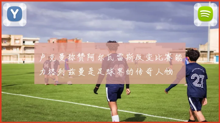 卢克曼称赞阿尔瓦雷斯改变比赛能力格列兹曼是足球界的传奇人物