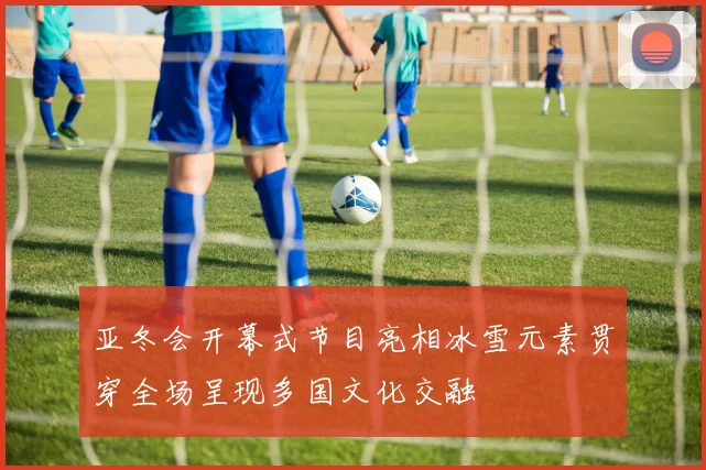 亚冬会开幕式节目亮相冰雪元素贯穿全场呈现多国文化交融