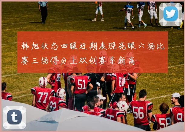 韩旭状态回暖近期表现亮眼六场比赛三场得分上双创赛季新高